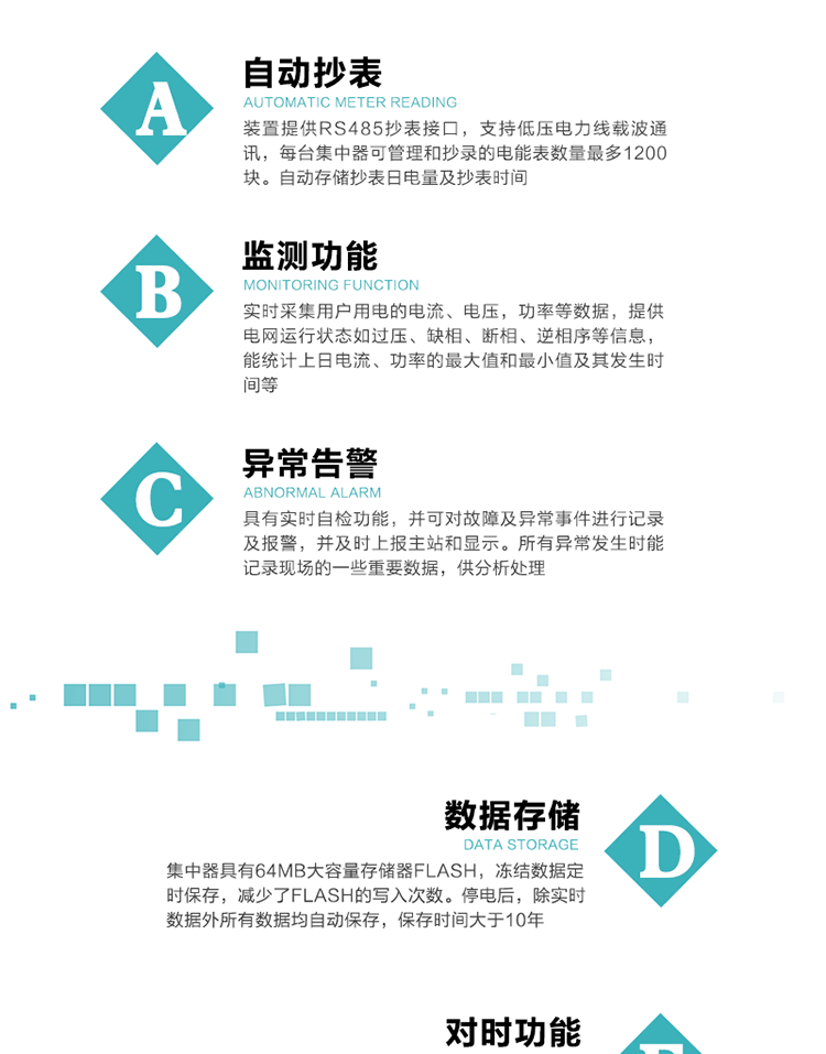 功能及特點(diǎn)：
1、自動(dòng)抄表，裝置提供RS485抄表接口，支持低壓電力線載波通訊，每臺(tái)集中器可管理和抄錄的電能表數(shù)量最多1200塊。自動(dòng)存儲(chǔ)抄表日電量及抄表時(shí)間
2、監(jiān)測(cè)功能, 實(shí)時(shí)采集用戶用電的電流、電壓，功率等數(shù)據(jù)，提供電網(wǎng)運(yùn)行狀態(tài)如過(guò)壓、缺相、斷相、逆相序等信息，能統(tǒng)計(jì)上日電流、功率的最大值和最小值及其發(fā)生時(shí)間等
3、異常告警，具有實(shí)時(shí)自檢功能，并可對(duì)故障及異常事件進(jìn)行記錄及報(bào)警，并及時(shí)上報(bào)主站和顯示。所有異常發(fā)生時(shí)能記錄現(xiàn)場(chǎng)的一些重要數(shù)據(jù)，供分析處理
4、數(shù)據(jù)存儲(chǔ)，集中器具有64MB大容量存儲(chǔ)器FLASH，凍結(jié)數(shù)據(jù)定時(shí)保存，減少了FLASH的寫入次數(shù)。停電后，除實(shí)時(shí)數(shù)據(jù)外所有數(shù)據(jù)均自動(dòng)保存，保存時(shí)間大于10年。