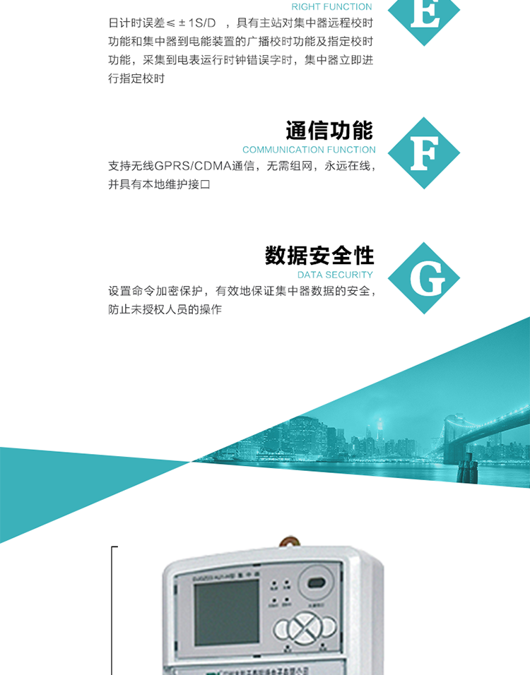 對(duì)時(shí)功能，日計(jì)時(shí)誤差≤±1s/d ，具有主站對(duì)集中器遠(yuǎn)程校時(shí)功能和集中器到電能裝置的廣播校時(shí)功能及指定校時(shí)功能，采集到電表運(yùn)行時(shí)鐘錯(cuò)誤字時(shí)，集中器立即進(jìn)行指定校時(shí)。
6、通信功能，支持無(wú)線GPRS/CDMA通信，無(wú)需組網(wǎng)，永遠(yuǎn)在線，并具有本地維護(hù)接口
7、裝置數(shù)據(jù)訪問(wèn)安全性
設(shè)置命令加密保護(hù)，有效地保證集中器數(shù)據(jù)的安全，防止未授權(quán)人員的操作