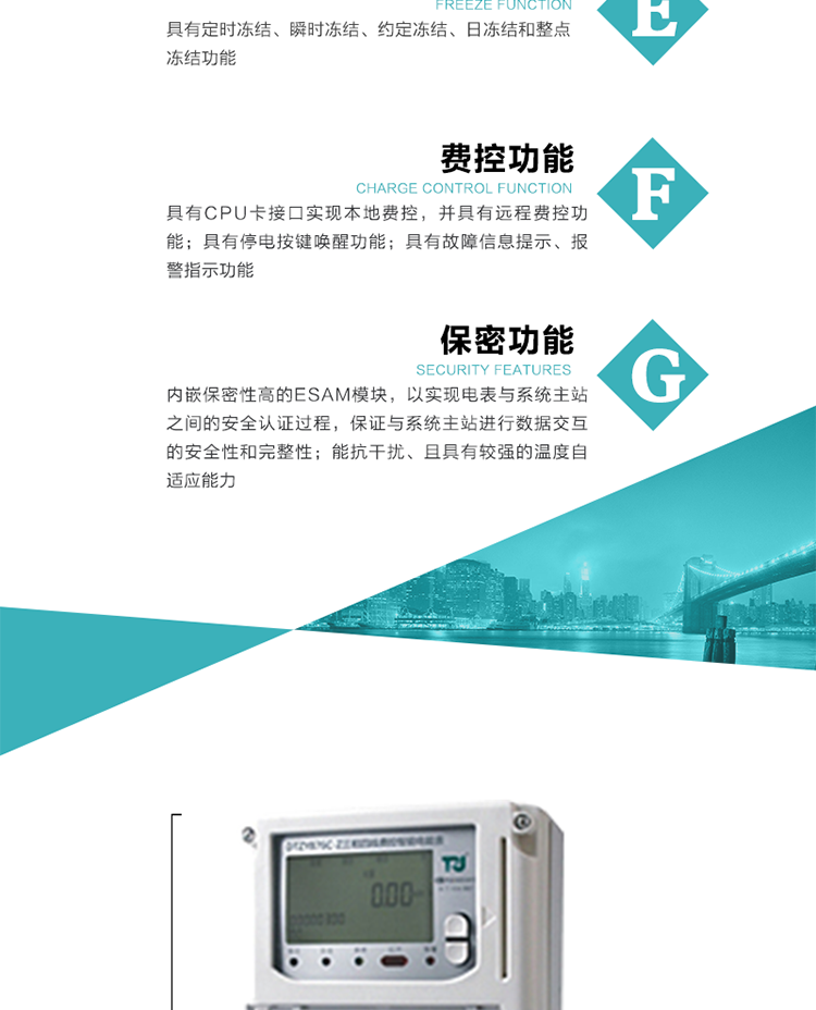 具有定時凍結、瞬時凍結、約定凍結和日凍結功能。
可選負荷曲線數據記錄功能，存儲容量達2M。
具有開電表蓋和端鈕蓋記錄功能。
內嵌保密性高的ESAM模塊，以實現電表與系統主站之間的安全認證過程，保證與系統主站進行數據交互的安全性和完整性。
電磁兼容性能優良，能抵御高壓尖峰脈沖、強磁場、強靜電、雷擊浪涌的干擾、且具有較強的溫度自適應能力。
三相電源供電，三相三線中的任一相或三相四線中的任兩相斷電時，電能表仍能正常工作。
