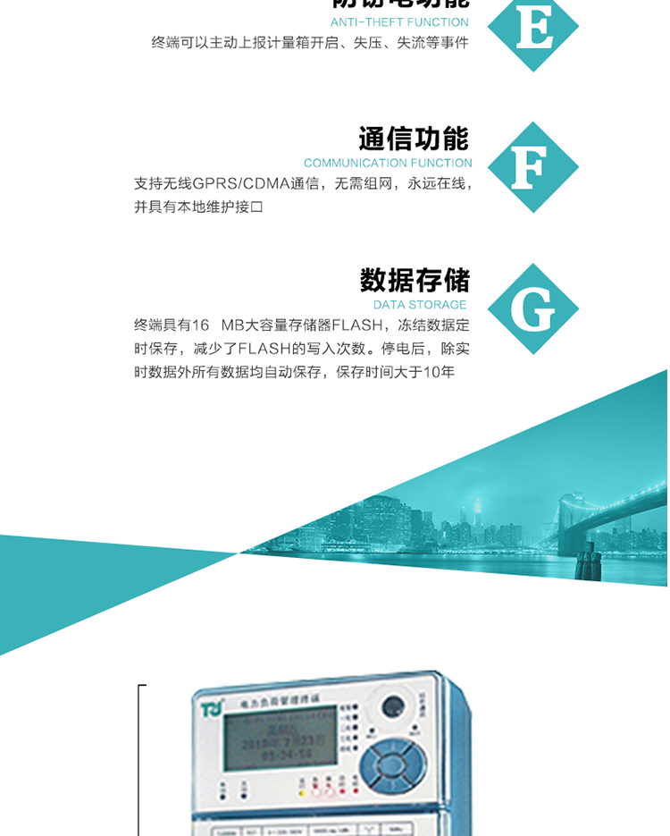 5、防竊電，終端可以主動上報計量箱開啟、失壓、失流等事件
6、數據存儲，終端具有16 MB大容量存儲器FLASH，凍結數據定時保存，減少了FLASH的寫入次數。停電后，除實時數據外所有數據均自動保存，保存時間大于10年。
7、通信功能，支持無線GPRS/CDMA通信，無需組網，永遠在線，并具有本地維護接口