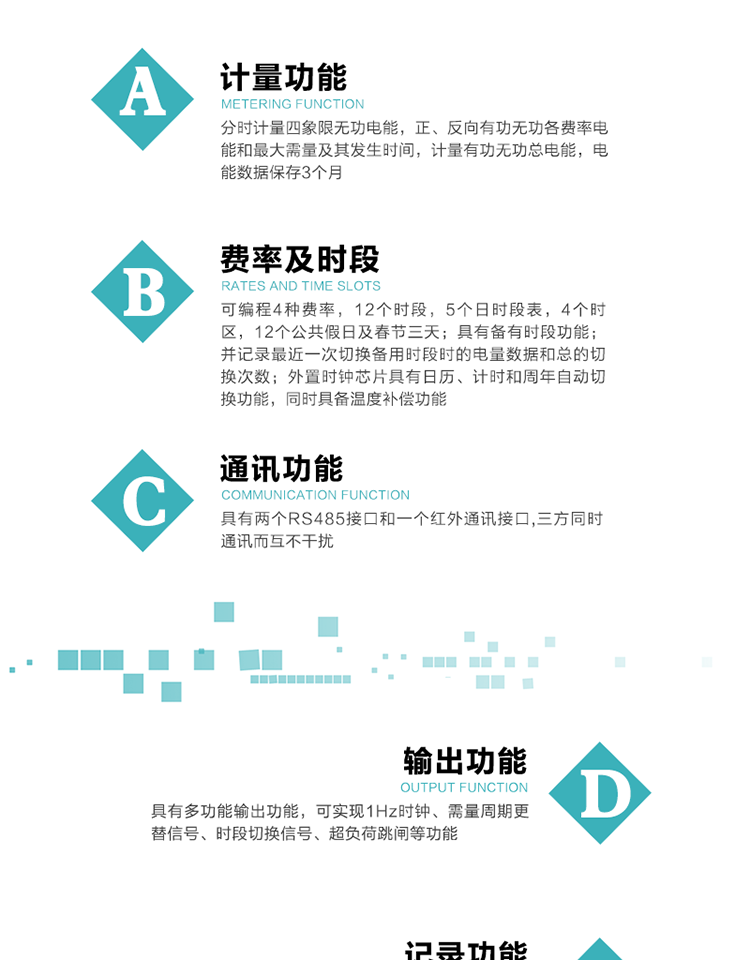功能特點
   1）分時計量四象限無功電能，正、反向有功無功各費率電能和最大需量及其發生時間，計量有功無功總電能，電能數據保存3個月。
   2）可編程4種費率，12個時段，5個日時段表，4個時區，12個公共假日及春節三天。
   3）具有備用時段功能，并記錄最近一次切換備用時段時的電量數據和總的切換次數。
4）外置時鐘芯片具有日歷、計時和周年自動切換功能，同時具備溫度補償功能。
   5）采用寬溫大視角LCD顯示，具有參數自動輪顯和按鍵顯示功能。
   6）具有兩個RS485接口和一個紅外通訊接口,三方同時通訊而互不干擾。
   7）具有多功能輸出功能，可實現1Hz時鐘、需量周期更替信號、時段切換信號、超負荷跳閘等功能。
   8）具有失壓、斷相、失流、過壓、欠壓、過流、電壓合格率、停來電、編程、需量清零、廣播校時等事件記錄功能。
   9）實時測量A、B、C三相電壓、電流功率等有效值及當前頻率。