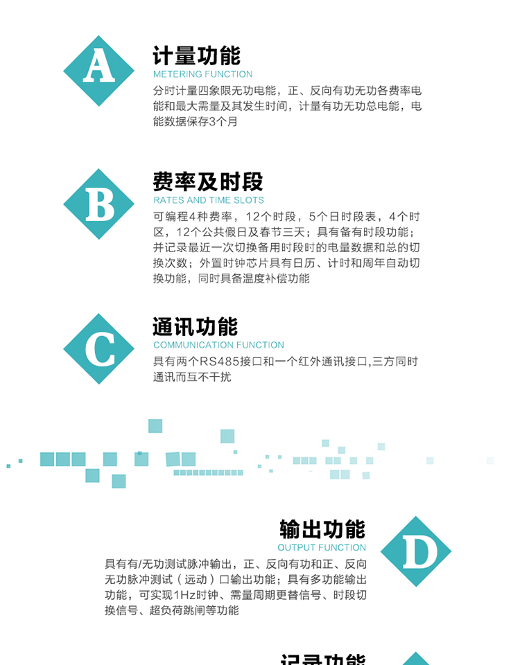 功能特點(diǎn)
   1）分時(shí)計(jì)量四象限無(wú)功電能，正、反向有功無(wú)功各費(fèi)率電能和最大需量及其發(fā)生時(shí)間，計(jì)量有功無(wú)功總電能，電能數(shù)據(jù)保存3個(gè)月。
   2）可編程4種費(fèi)率，12個(gè)時(shí)段，5個(gè)日時(shí)段表，4個(gè)時(shí)區(qū)，12個(gè)公共假日及春節(jié)三天。
3）具有備有時(shí)段功能；并記錄最近一次切換備用時(shí)段時(shí)的電量數(shù)據(jù)和總的切換次數(shù)。
4）外置時(shí)鐘芯片具有日歷、計(jì)時(shí)和周年自動(dòng)切換功能，同時(shí)具備溫度補(bǔ)償功能。
   5）采用寬溫大視角LCD顯示，具有參數(shù)自動(dòng)輪顯和按鍵顯示功能。
   6）具有兩個(gè)RS485接口和一個(gè)紅外通訊接口,三方同時(shí)通訊而互不干擾。
   7）具有有/無(wú)功測(cè)試脈沖輸出，正、反向有功和正、反向無(wú)功脈沖測(cè)試（遠(yuǎn)動(dòng)）口輸出功能。
8）具有多功能輸出功能，可實(shí)現(xiàn)1Hz時(shí)鐘、需量周期更替信號(hào)、時(shí)段切換信號(hào)、超負(fù)荷跳閘等功能。