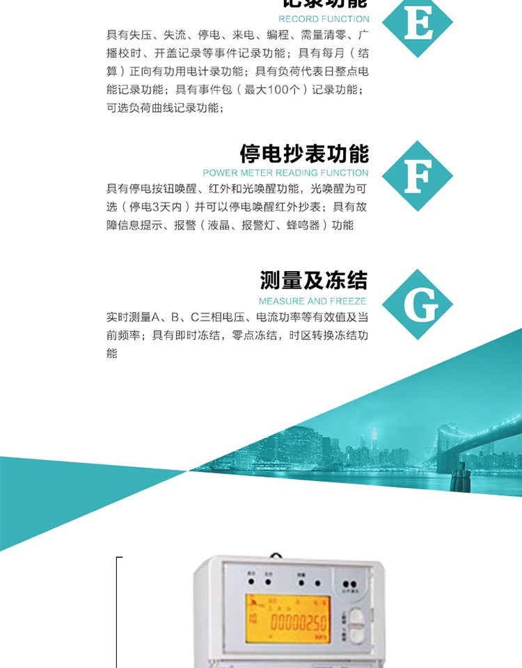 9）具有失壓、斷相、失流、過(guò)壓、欠壓、過(guò)流、電壓合格率、停來(lái)電、編程、需量清零、廣播校時(shí)等記錄功能。
10）實(shí)時(shí)測(cè)量A、B、C三相電壓、電流功率等有效值及當(dāng)前頻率。
   11）具有停電按鈕喚醒、紅外和光喚醒功能，光喚醒為可選（停電3天內(nèi)）并可以停電喚醒紅外抄表。
   12）具有故障信息提示、報(bào)警（液晶、報(bào)警燈、蜂鳴器）功能。
13）具有每月（結(jié)算）正向有功用電計(jì)錄功能。
14）具有負(fù)荷代表日整點(diǎn)電能記錄功能。
   15）具有即時(shí)凍結(jié)，零點(diǎn)凍結(jié)，時(shí)區(qū)轉(zhuǎn)換凍結(jié)功能。
   16）具有事件包（最大100個(gè)）記錄功能。可按順序記錄發(fā)生各事件的時(shí)間，并可通過(guò)PC機(jī)將數(shù)據(jù)抄回。
   17）可選負(fù)荷曲線記錄功能。
   18）可選開(kāi)上蓋、端蓋記錄功能。
   19）可選三相無(wú)電壓時(shí)電流檢測(cè)功能（停電3天內(nèi)）。