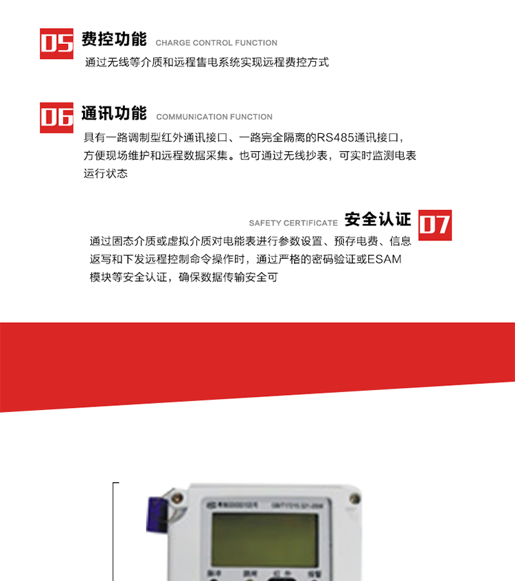 主要特點
1. 通過微功率無線等介質實現遠程費控方式，電表運行信息可由低壓電力線微功率無線進行傳輸，微功率無線模塊功能滿足各地區的技術協議，且模塊盒支持熱插拔。
2. 全電子式設計，內置專用計量芯片，具有精度高、靈敏度高、邏輯防潛、可靠性高、寬負荷等特點。
3. 可根據用戶要求，選用數碼管、液晶顯示等相應的顯示模式。顯示數據全面、清晰，數據記錄準確、可靠，不丟失。
4. 采用最優化設計，自身功耗低，在大范圍使用時，可降低電網線損，提高供電效率。
5. 采用SMT技術，選用國際知名品牌、長壽命元器件，精度不受頻率、溫度、電壓、高次諧波影響，安裝位置任意，整機出廠后無需調整?？裳娱L檢定周期，大大降低了電力管理部門測試和校驗電能表的工作量，可靠性較其他同類產品有明顯提高。
6. 具有光電隔離脈沖輸出、RS485通訊接口，便于功能擴展，滿足電力管理部門管理自動化的要求。
7. 體積小、重量輕、便于安裝。并有多種外形尺寸可供選擇。 