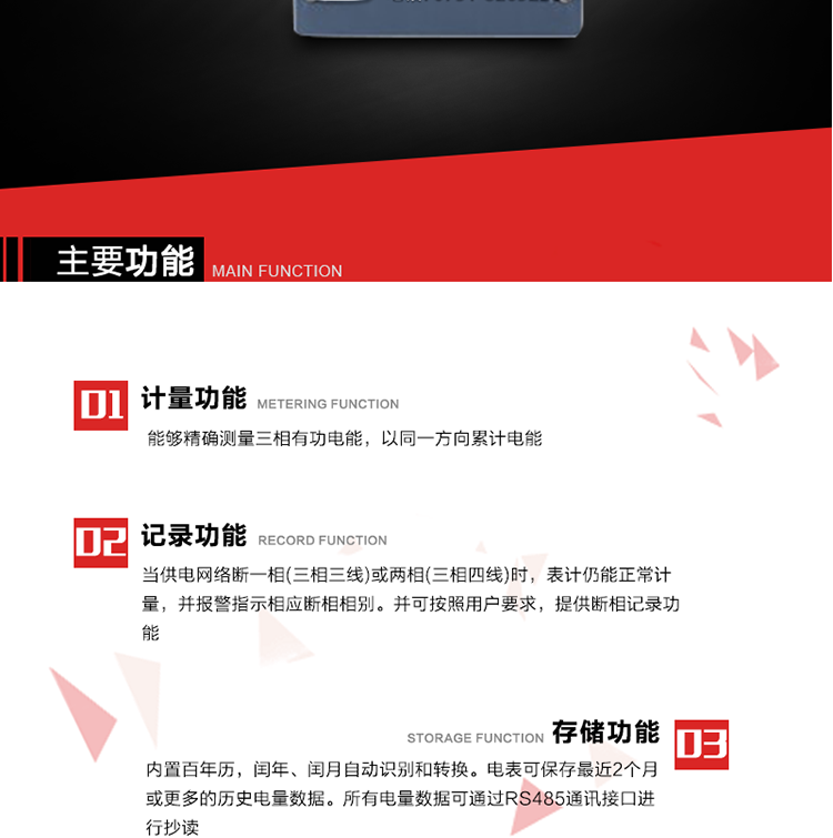 主要功能
1. 能夠精確測量三相有功電能，以同一方向累計電能。
2. 當供電網(wǎng)絡(luò)斷一相(三相三線)或兩相(三相四線)時，表計仍能正常計量，并報警指示相應斷相相別。并可按照用戶要求，提供斷相記錄功能。
3. 內(nèi)置百年歷，閏年、閏月自動識別和轉(zhuǎn)換。電表可保存最近2個月或更多的歷史電量數(shù)據(jù)。所有電量數(shù)據(jù)可通過RS485通訊接口進行抄讀。
4. 具有一路調(diào)制型紅外通訊接口和一路完全隔離的RS485通訊接口，方便現(xiàn)場維護和遠程數(shù)據(jù)采集。